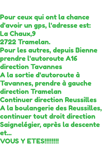 &nbsp;Pour ceux qui ont la chance d'avoir un gps, l'adresse est:
La Chaux,9 2722 Tramelan.
Pour les autres, depuis Bienne prendre l'autoroute A16 direction Tavannes
A la sortie d'autoroute à Tavannes, prendre à gauche direction Tramelan
Continuer direction Reussilles
A la boulangerie des Reussilles, continuer tout droit direction Saignelégier, après la descente et... VOUS Y ETES!!!!!!!! 